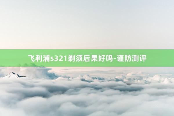 飞利浦s321剃须后果好吗-谨防测评