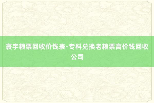 寰宇粮票回收价钱表-专科兑换老粮票高价钱回收公司