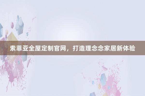 索菲亚全屋定制官网，打造理念念家居新体验