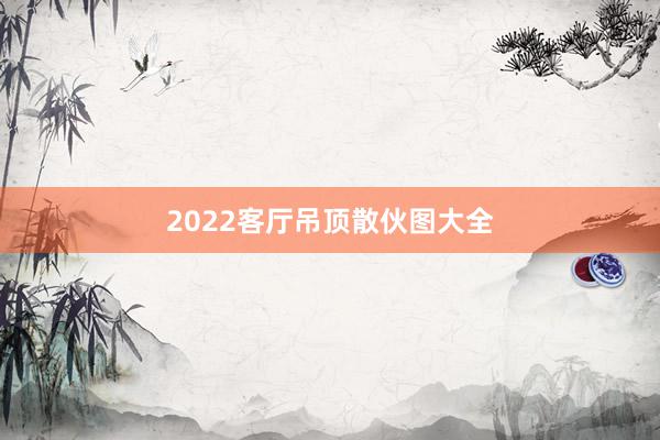 2022客厅吊顶散伙图大全