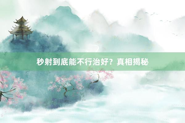 秒射到底能不行治好？真相揭秘