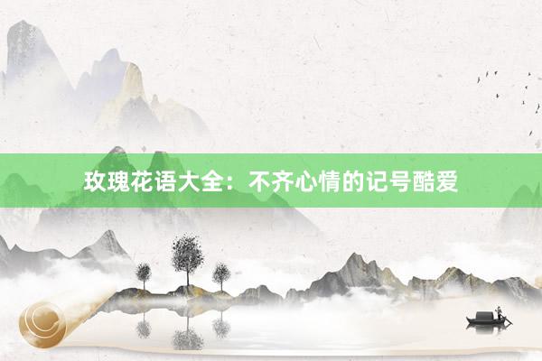 玫瑰花语大全：不齐心情的记号酷爱