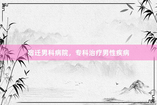 宿迁男科病院，专科治疗男性疾病