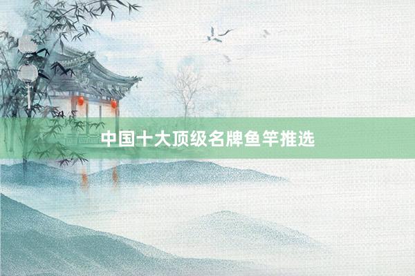中国十大顶级名牌鱼竿推选
