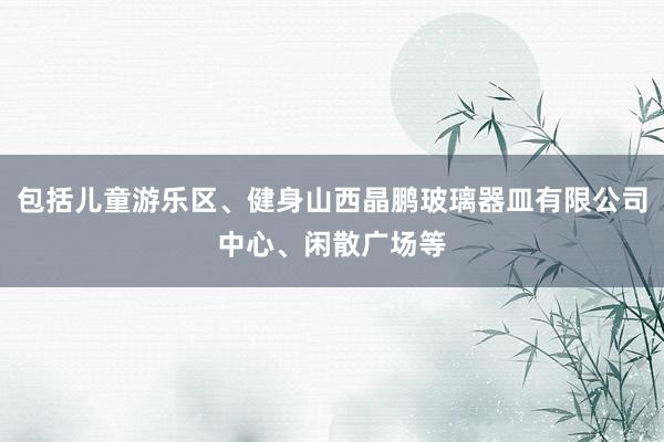 包括儿童游乐区、健身山西晶鹏玻璃器皿有限公司中心、闲散广场等