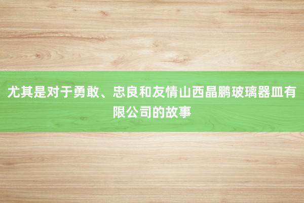 尤其是对于勇敢、忠良和友情山西晶鹏玻璃器皿有限公司的故事